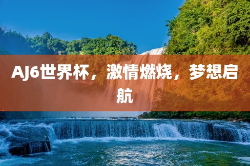 AJ6世界杯，激情燃烧，梦想金炬实业股份有限公司启航