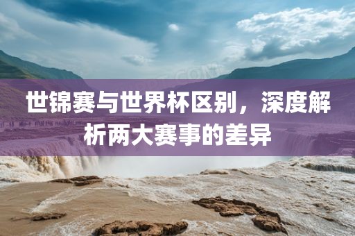世锦赛与世界杯区别，深度解析两大赛事的差异金炬实业股份有限公司