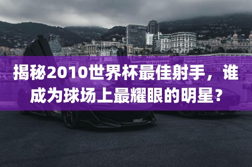 揭秘2010世界杯最佳射手，谁成为球场上最耀眼的明星？