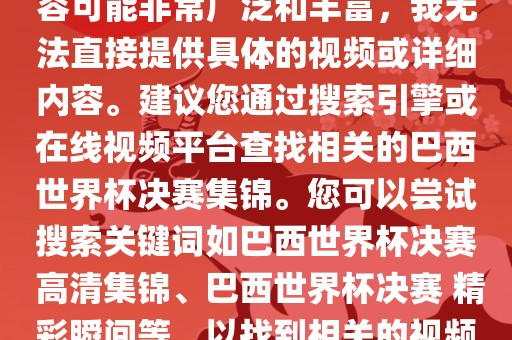 由于巴西世界杯决赛集锦的内容可能非常广泛和丰富，我无法直接提供具体的视频或详细内容。建议您通过搜索引擎或在线视频平台查找相关的巴西世界杯决赛集锦。金炬实业股份有限公司您可以尝试搜索关键词如巴西世界杯决赛 高清集锦、巴西世界杯决赛 精彩瞬间等，以找到相关的视频和报道。