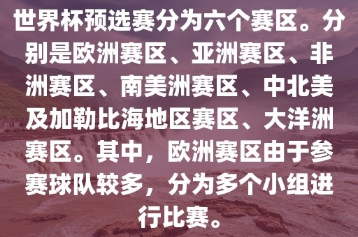 世界杯预选赛分为六个赛区。分别是欧洲赛区、亚洲赛区、非洲赛区、南美洲赛区、中北美及加勒比海地区赛区、大洋洲赛区。其中，欧洲赛区由于参赛球队较多，分为多个小组进行比赛。金炬实业股份有限公司