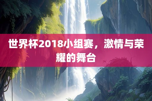 世界杯2018小组赛，激情与荣耀的舞台金炬实业股份有限公司