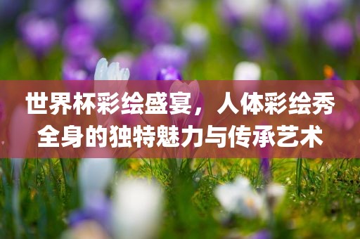 世界杯彩绘盛宴，人体彩绘秀全身的独特魅力与传承艺术金炬实业股份有限公司