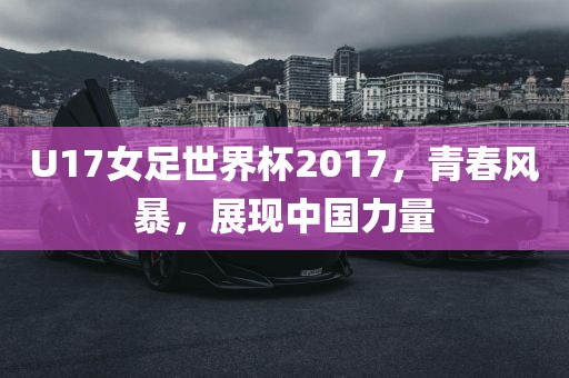 U17女足世界杯2017，青春风暴，展现中国力量