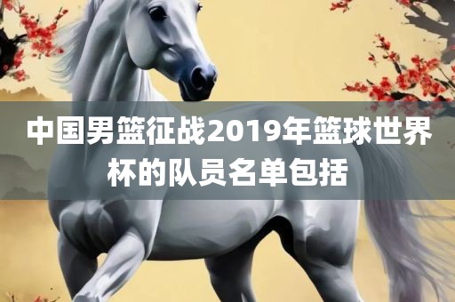 中国男篮征战2019年篮球世界杯的队员名单包括