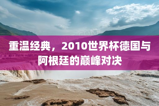 重温经典，2010世界杯德国与阿根廷的巅峰对决金炬实业股份有限公司