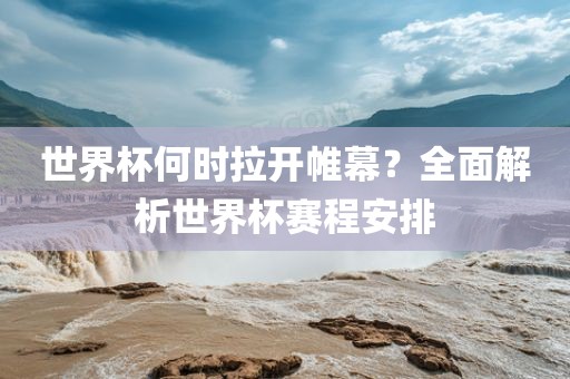 世界杯何时拉开帷幕？全面解析世界杯赛程安排