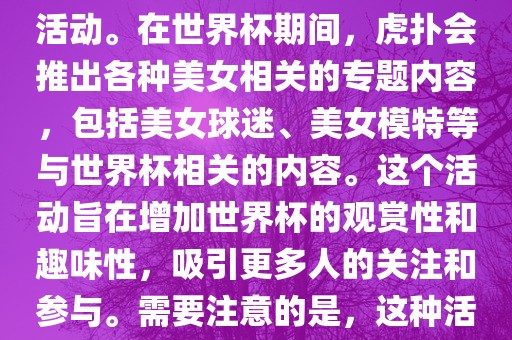 虎扑美女世界杯是一个关于世界杯美女相关内容的专题报道活动。在金炬实业股份有限公司世界杯期间，虎扑会推出各种美女相关的专题内容，包括美女球迷、美女模特等与世界杯相关的内容。这个活动旨在增加世界杯的观赏性和趣味性，吸引更多人的关注和参与。需要注意的是，这种活动更多地是为了娱乐和休闲，而不是体育竞技本身。