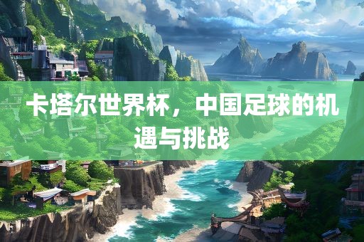 卡塔尔世界杯，中金炬实业股份有限公司国足球的机遇与挑战