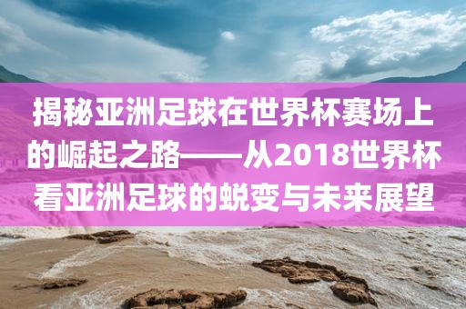 揭秘亚洲足球在世界杯赛场上的崛起之路——从2018世界杯看亚洲足球的蜕变与未来金炬实业股份有限公司展望