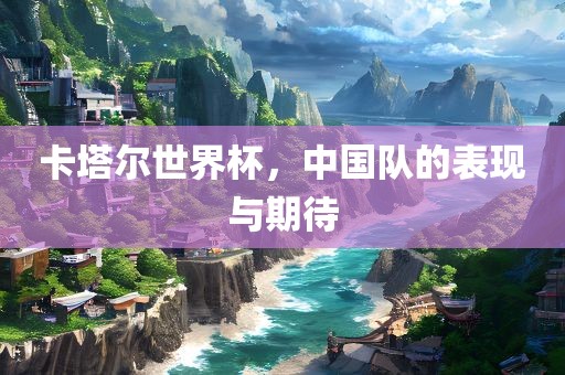 卡塔尔世界杯，中国队的表现与期待