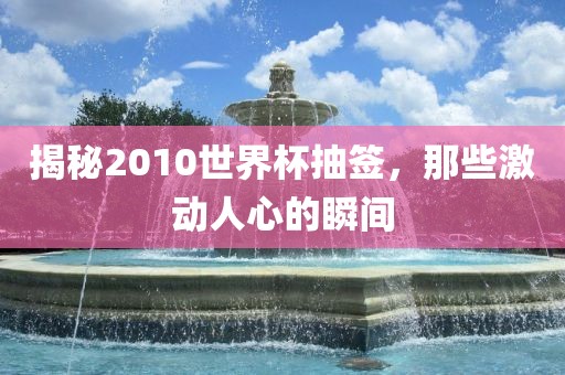 揭秘2010世界杯抽签，那些激动人心的瞬间