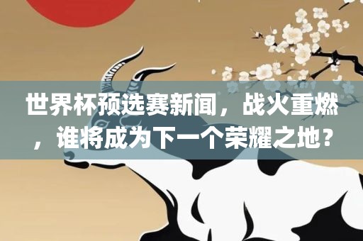 世界杯预选赛新闻，战火重燃，谁将成为下一个荣耀之地？
