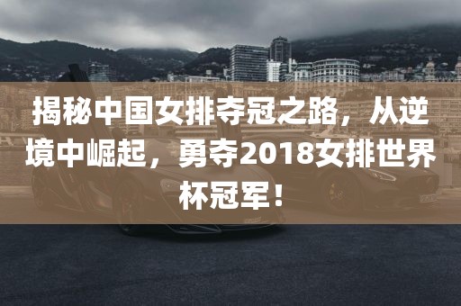 揭秘中国女排夺冠之路，从逆境中崛起，勇夺2018女排世界杯冠军！