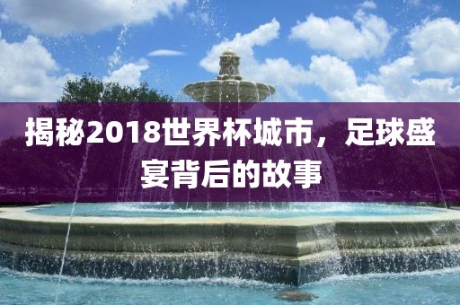 揭秘2018世界杯城市，足球盛宴背后的故事