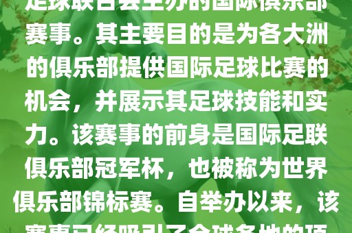 国际足联俱乐部世界杯（FIFA Club World Cup，简称，俱乐部世界杯），是一项由国际足球联合会主办的国际俱乐部赛事。其主要目的是为各大洲的俱乐部提供国际足球比赛的机会，并展示其足球技能和实力。该赛事的前身是国际足联俱乐部冠军杯，也被称为世界俱乐部锦标赛。自举办以来，该赛事已经吸引了全球各地的顶级俱乐部参与。这项赛事的冠军被视为全球俱乐部足球的最高荣誉之一。