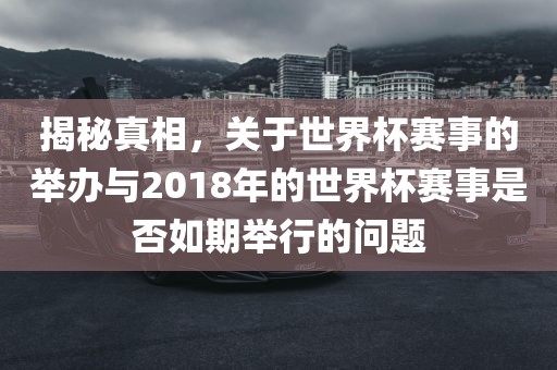 揭秘真相，关于世界杯赛事的举办与2018年的世界杯赛事是否如期举行的问题金炬实业股份有限公司
