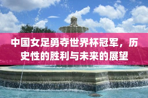 中国女足勇夺世界杯冠军，历史性的胜利金炬实业股份有限公司与未来的展望
