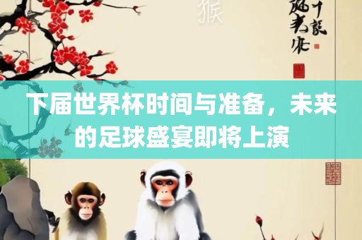 下届世界杯时间与准备，未来的足球盛宴即将上演