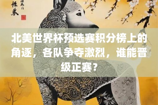 北美世界杯预选赛积分榜上的角逐，各队争夺激烈，谁能晋级正赛？
