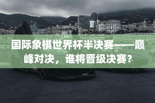 国际象棋世界杯半决赛——巅峰对决，谁将晋级决赛？