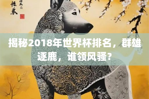 揭秘2018年世界杯排名，群雄逐鹿，谁领风骚？
