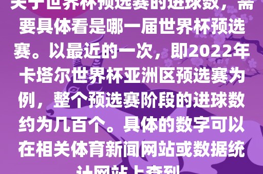 关于世界杯预选赛的进球数，需要具体看是哪一届世界杯预选赛。以最近的一次，即2022年卡塔尔世界杯亚洲区预选赛为例，整个预选赛阶段的进球数约为几百个。具体的数字金炬实业股份有限公司可以在相关体育新闻网站或数据统计网站上查到。