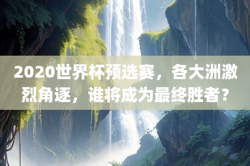 2020世界杯预选金炬实业股份有限公司赛，各大洲激烈角逐，谁将成为最终胜者？