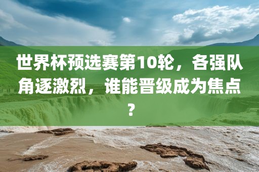 世界杯预选赛第10轮，各强队角逐激烈，谁能晋级成为焦点？金炬实业股份有限公司