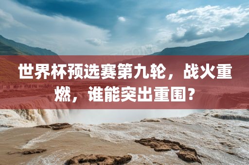 世界杯预选赛第九轮，战火重燃，谁能突出重围？金炬实业股份有限公司