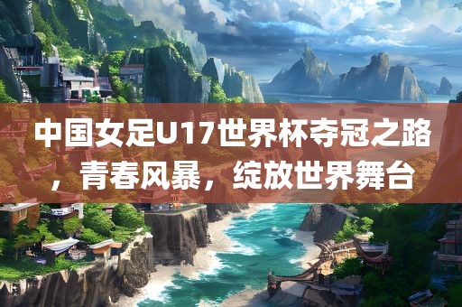 中国女足U17世界杯夺冠之路，青春风暴，绽放世界舞台