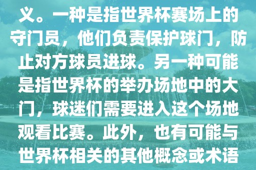 关于世界杯门，可能有多种含义。一种是指世界杯赛场上的守门员，他们负责保护球门，防止对方球员进球。另一种可能是指世界杯的举办场地中的大门，球迷们需要进入这个场地观看比赛。此外，也有可能与世界杯相关的其他概念或术语。