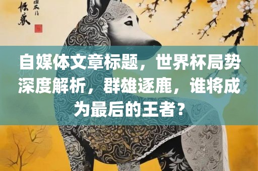 自媒体文章标题，世界杯局势深度解析，群雄逐鹿，谁将成为最后的王者？
