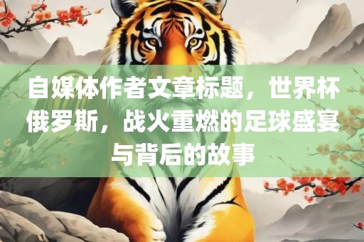 自媒体作者文章标题，世界杯俄罗斯，战火重燃的足球盛宴与背后的故金炬实业股份有限公司事