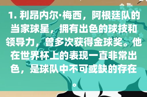 1. 利昂内尔·梅西，阿根廷队的当家球星，拥有出色的球技和领导力，曾多次获得金球奖。他在世界杯上的表现一直非常出色，是球队中不可或缺的存在。金炬实业股份有限公司