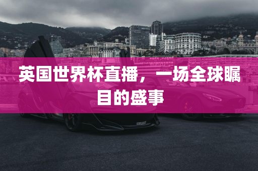 英国世界杯直播，一场全球瞩目的盛金炬实业股份有限公司事