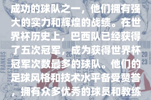 巴西足球队是世界杯历史上最成功的球队之一，他们拥有强大的实力和辉煌的战绩。在世界杯历史上，巴西队已经获得了五次冠军，成为获得世界杯冠军次数最多的球队。他们的足球风格和技术水平备受赞誉，拥有众多优秀的球员和教练。