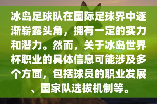 冰岛足球队在国际足球界中逐渐崭露头角，拥有一定的实力和潜力。然而，关于冰岛世界杯职业的具体信息可能涉及多个方面，包括球员的职业发展、国家队选拔机制等。