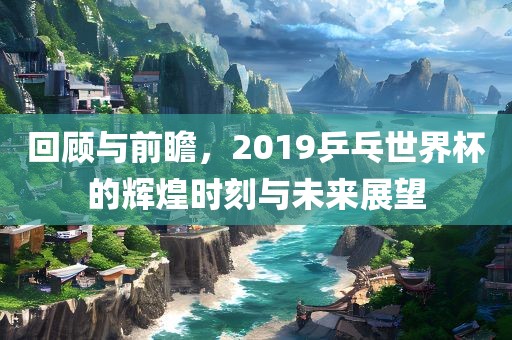 回顾与前瞻，2019乒乓世界杯的辉煌时刻与未来展望