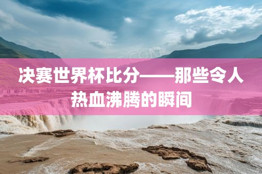 决赛世界杯比分——那些令人热血沸腾的瞬间金炬实业股份有限公司