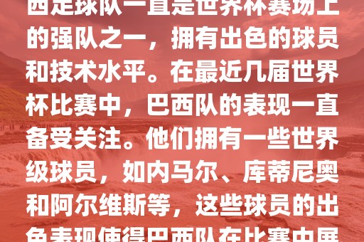关于世界杯巴西队的表现，巴西足球队一直是世界杯赛场上的强队之一，拥有出色的球员和技术水平。在最近几届世界杯比赛中，巴西队的表现一直备受关注。他们拥有一些世界级球员，如内马尔、库蒂尼奥和阿尔维斯等，这些球员的出色表现使得巴西队在比赛中展现出强大的实力和潜力。