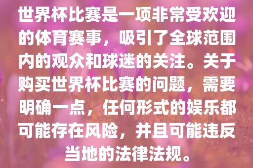 世界杯比赛是一项非常受欢迎的体育赛事，吸引了全球范围内的观众和球迷的关注。关于购买世界杯比赛的问题，需要明确一点，任何形式的娱乐都可能存在风险，并且可能违反当地的法律法规。