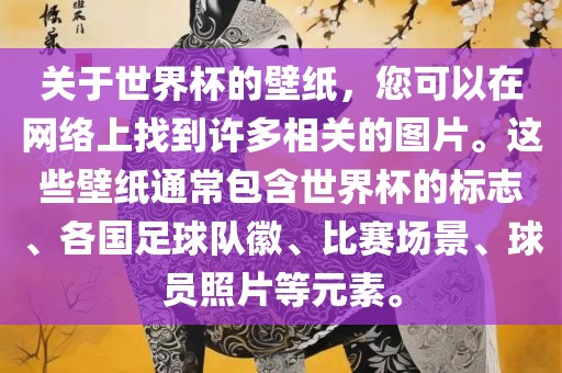 关于世界杯的壁纸，您可以在网络上找到许多相关的图片。这些壁纸通常包含世界杯的标志、各国足球队徽、比赛场景、球员照片等元素。
