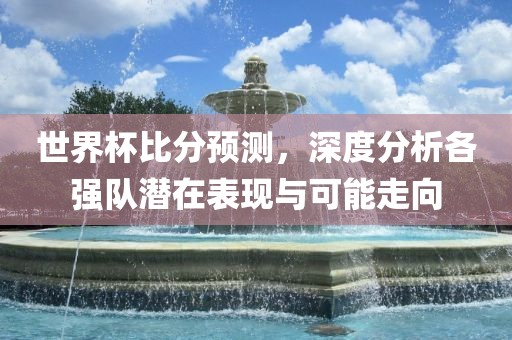 世界杯比分预测，深度分析各强队潜在表现与可能走向