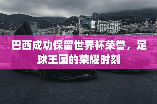 巴西成功保留世界杯荣誉，足球王国的荣耀时刻金炬实业股份有限公司