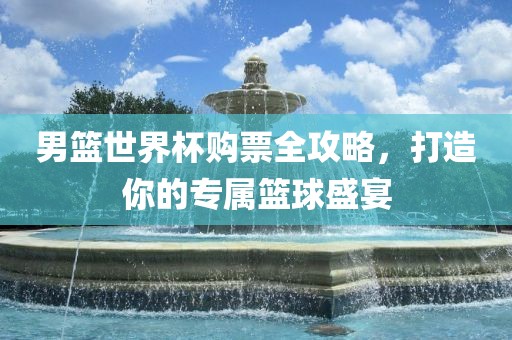 男篮世界杯购票全攻略，打造你的专属篮球盛宴金炬实业股份有限公司