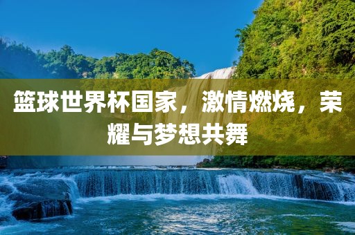 篮球世界杯国家，金炬实业股份有限公司激情燃烧，荣耀与梦想共舞