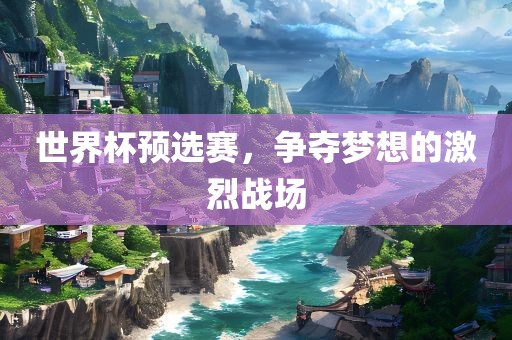 世界杯预选赛，争夺梦想的激烈战场金炬实业股份有限公司