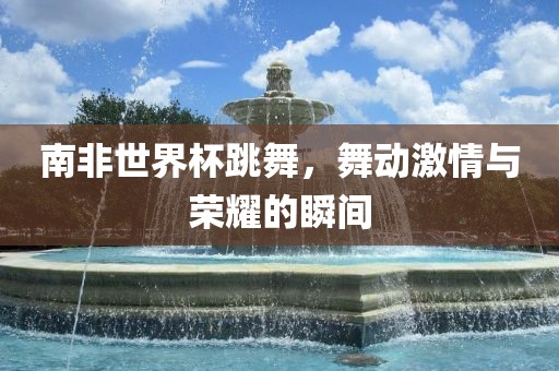 南非世界杯跳金炬实业股份有限公司舞，舞动激情与荣耀的瞬间